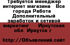  Требуется менеджер интернет-магазина - Все города Работа » Дополнительный заработок и сетевой маркетинг   . Иркутская обл.,Иркутск г.